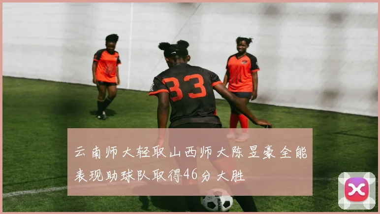 云南师大轻取山西师大陈昱豪全能表现助球队取得46分大胜