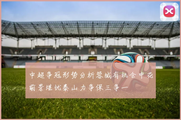 中超争冠形势分析蓉城有机会申花前景堪忧泰山力争保三争一