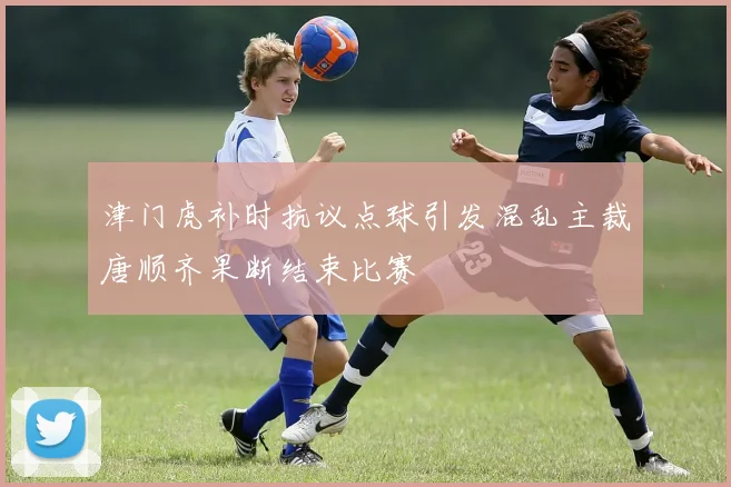 津门虎补时抗议点球引发混乱主裁唐顺齐果断结束比赛