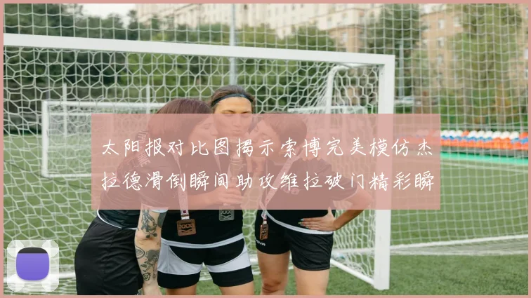 太阳报对比图揭示索博完美模仿杰拉德滑倒瞬间助攻维拉破门精彩瞬间