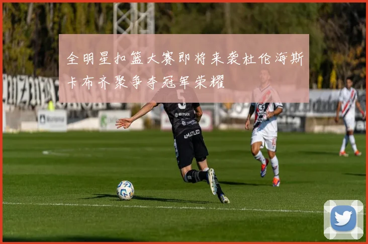 全明星扣篮大赛即将来袭杜伦海斯卡布齐聚争夺冠军荣耀
