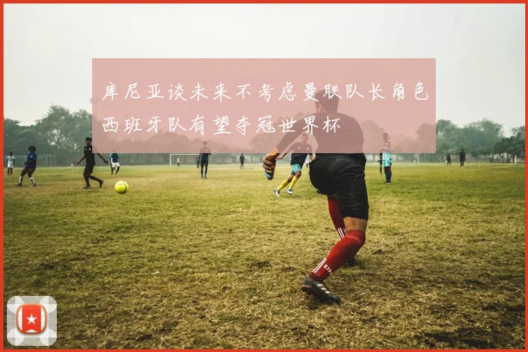 库尼亚谈未来不考虑曼联队长角色西班牙队有望夺冠世界杯
