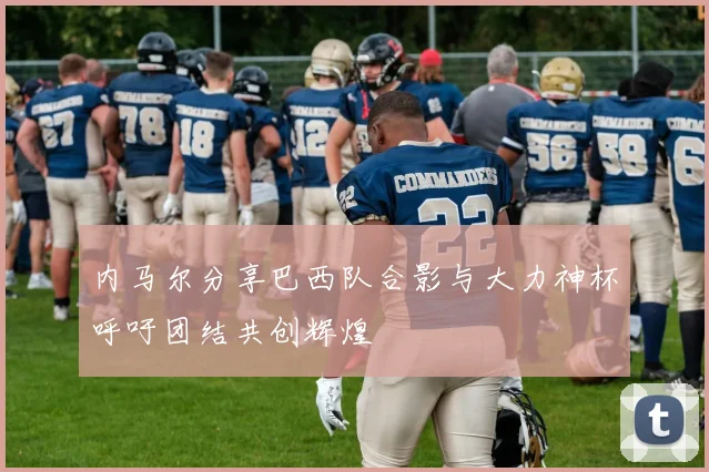 内马尔分享巴西队合影与大力神杯呼吁团结共创辉煌