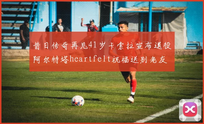 昔日传奇再见41岁卡索拉宣布退役阿尔特塔heartfelt祝福送别老友
