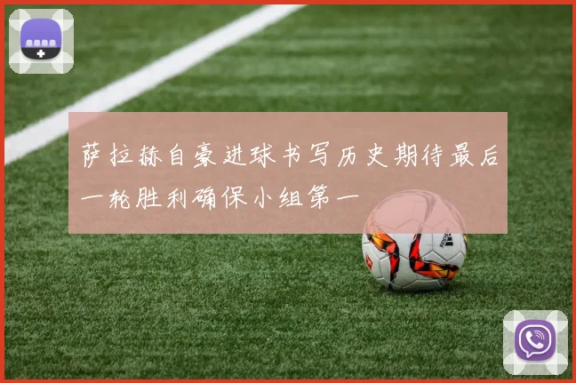 萨拉赫自豪进球书写历史期待最后一轮胜利确保小组第一