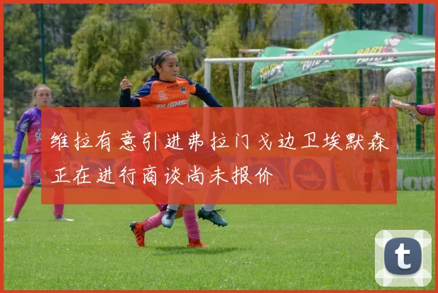 维拉有意引进弗拉门戈边卫埃默森正在进行商谈尚未报价