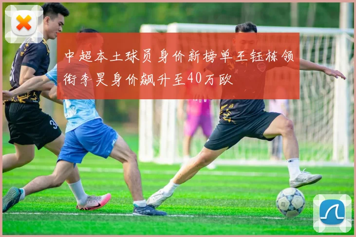 中超本土球员身价新榜单王钰栋领衔李昊身价飙升至40万欧