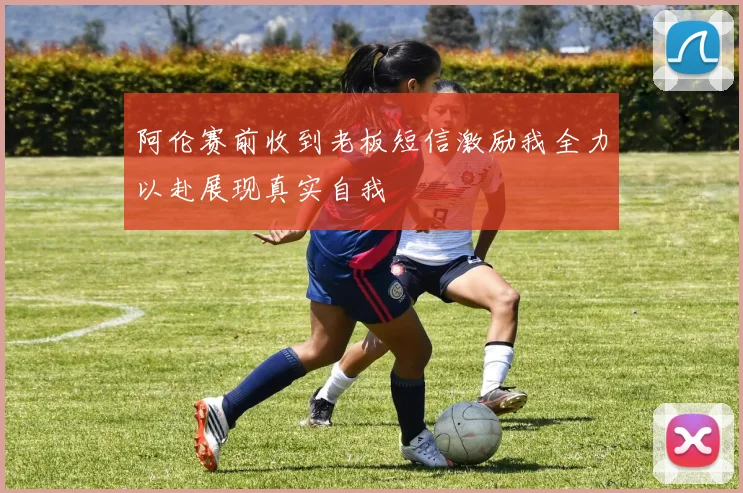 阿伦赛前收到老板短信激励我全力以赴展现真实自我