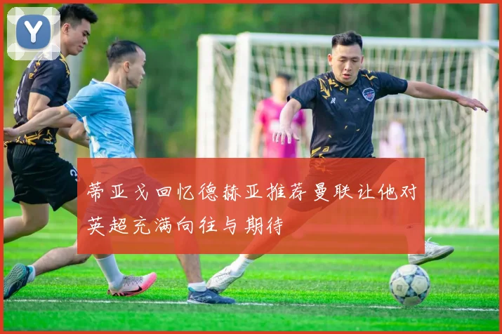 蒂亚戈回忆德赫亚推荐曼联让他对英超充满向往与期待