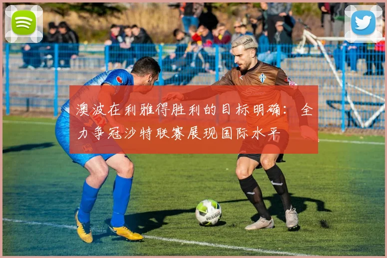 澳波在利雅得胜利的目标明确：全力争冠沙特联赛展现国际水平