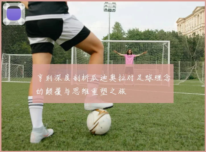 亨利深度剖析瓜迪奥拉对足球理念的颠覆与思维重塑之旅