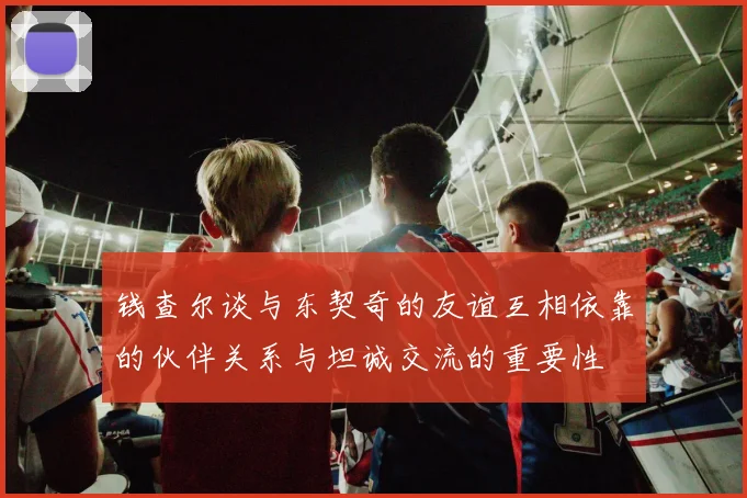 钱查尔谈与东契奇的友谊互相依靠的伙伴关系与坦诚交流的重要性