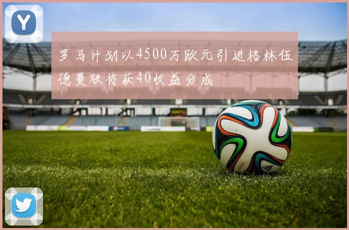 罗马计划以4500万欧元引进格林伍德曼联将获40收益分成