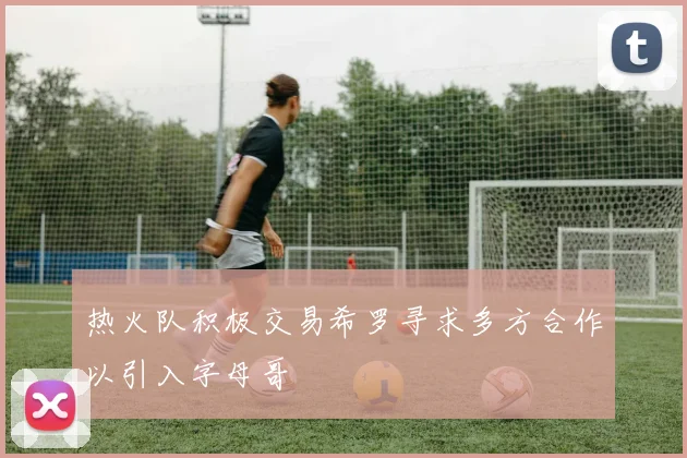 热火队积极交易希罗寻求多方合作以引入字母哥