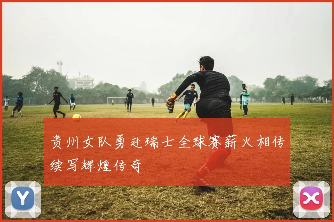 贵州女队勇赴瑞士全球赛薪火相传续写辉煌传奇