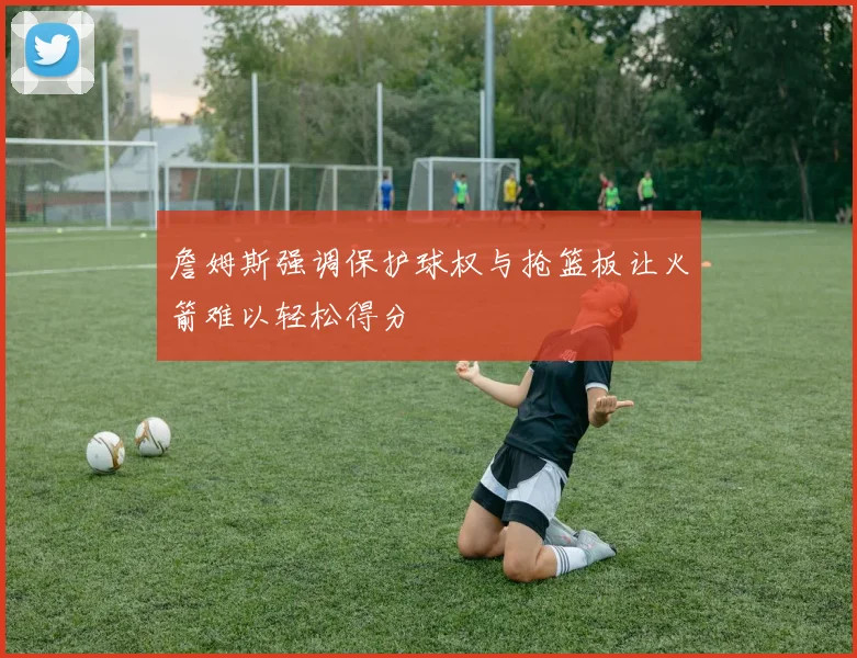 詹姆斯强调保护球权与抢篮板让火箭难以轻松得分