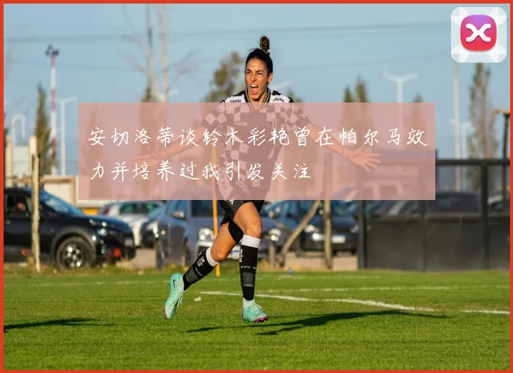 安切洛蒂谈铃木彩艳曾在帕尔马效力并培养过我引发关注