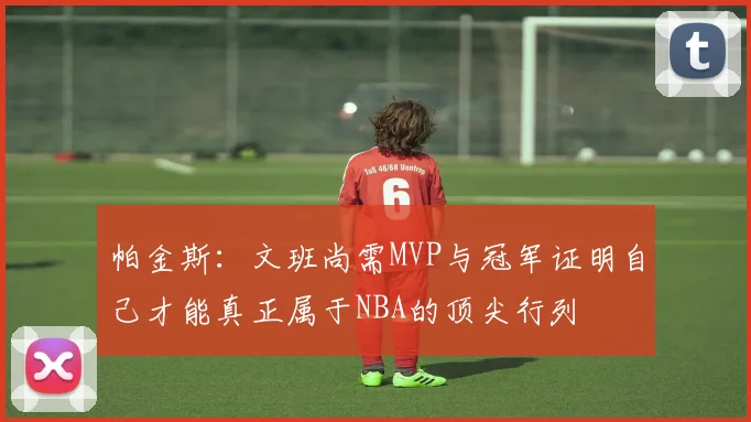 帕金斯：文班尚需MVP与冠军证明自己才能真正属于NBA的顶尖行列