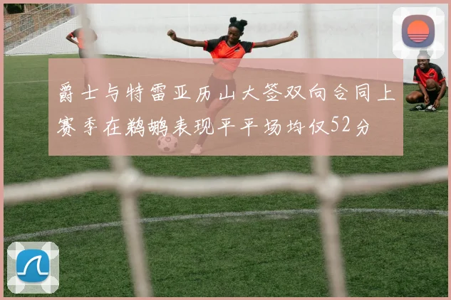 爵士与特雷亚历山大签双向合同上赛季在鹈鹕表现平平场均仅52分