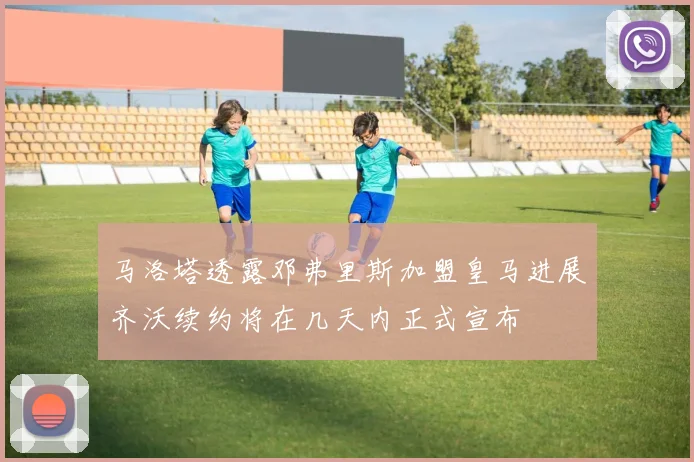 马洛塔透露邓弗里斯加盟皇马进展齐沃续约将在几天内正式宣布