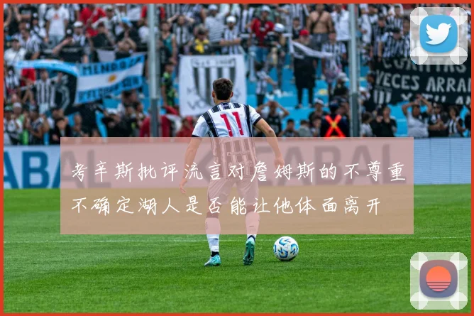 考辛斯批评流言对詹姆斯的不尊重不确定湖人是否能让他体面离开