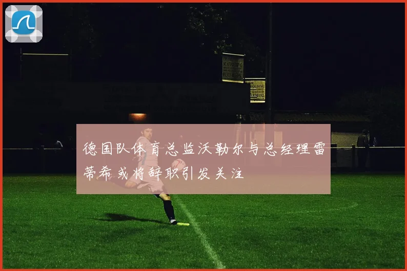 德国队体育总监沃勒尔与总经理雷蒂希或将辞职引发关注