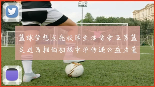 篮球梦想点亮校园生活肯帝亚男篮走进马相伯初级中学传递公益力量