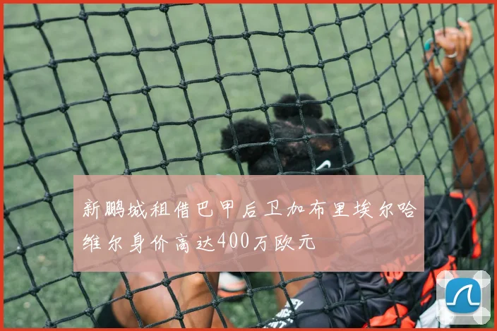 新鹏城租借巴甲后卫加布里埃尔哈维尔身价高达400万欧元