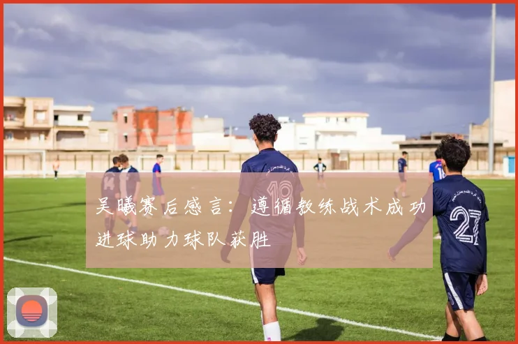 吴曦赛后感言：遵循教练战术成功进球助力球队获胜