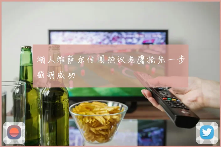 湖人维萨尔传闻热议老鹰抢先一步截胡成功