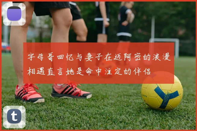 字母哥回忆与妻子在迈阿密的浪漫相遇直言她是命中注定的伴侣