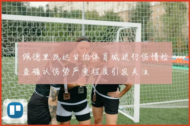 佩德里抵达甘伯体育城进行伤情检查确认伤势严重程度引发关注